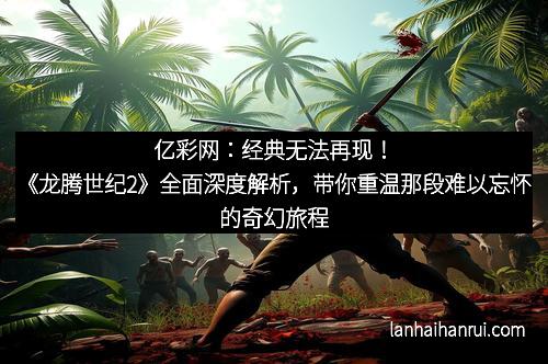 亿彩网：经典无法再现！《龙腾世纪2》全面深度解析，带你重温那段难以忘怀的奇幻旅程